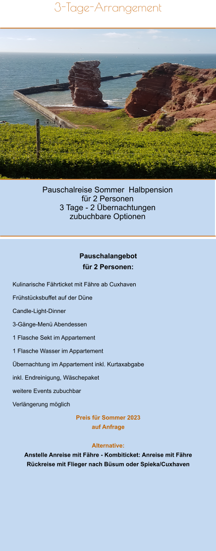 Pauschalreise Sommer  Halbpension für 2 Personen 3 Tage - 2 Übernachtungen zubuchbare Optionen 3-Tage-Arrangement       Pauschalangebot   für 2 Personen:  Kulinarische Fährticket mit Fähre ab Cuxhaven  Frühstücksbuffet auf der Düne  Candle-Light-Dinner   3-Gänge-Menü Abendessen  1 Flasche Sekt im Appartement  1 Flasche Wasser im Appartement  Übernachtung im Appartement inkl. Kurtaxabgabe  inkl. Endreinigung, Wäschepaket  weitere Events zubuchbar  Verlängerung möglich  Preis für Sommer 2023  auf Anfrage    Alternative: Anstelle Anreise mit Fähre - Kombiticket: Anreise mit Fähre Rückreise mit Flieger nach Büsum oder Spieka/Cuxhaven