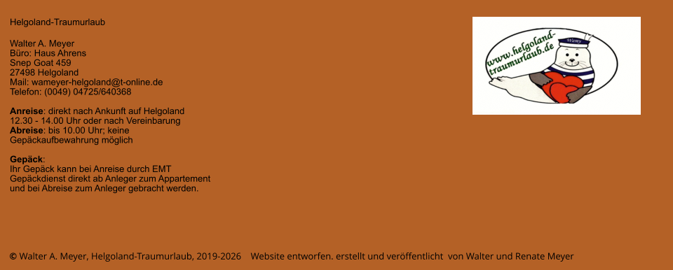 © Walter A. Meyer, Helgoland-Traumurlaub, 2019-2026    Website entworfen. erstellt und veröffentlicht  von Walter und Renate Meyer Helgoland-Traumurlaub  Walter A. Meyer Büro: Haus Ahrens Snep Goat 459 27498 Helgoland Mail: wameyer-helgoland@t-online.de Telefon: (0049) 04725/640368  Anreise: direkt nach Ankunft auf Helgoland  12.30 - 14.00 Uhr oder nach Vereinbarung Abreise: bis 10.00 Uhr; keine Gepäckaufbewahrung möglich  Gepäck: Ihr Gepäck kann bei Anreise durch EMT Gepäckdienst direkt ab Anleger zum Appartement und bei Abreise zum Anleger gebracht werden.