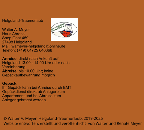 © Walter A. Meyer, Helgoland-Traumurlaub, 2019-2026     Website entworfen. erstellt und veröffentlicht  von Walter und Renate Meyer Helgoland-Traumurlaub  Walter A. Meyer Haus Ahrens Snep Goat 459 27498 Helgoland Mail: wameyer-helgoland@online.de Telefon: (+49) 04725 640368  Anreise: direkt nach Ankunft auf Helgoland 13.00 - 14.00 Uhr oder nach Vereinbarung Abreise: bis 10.00 Uhr; keine Gepäckaufbewahrung möglich  Gepäck: Ihr Gepäck kann bei Anreise durch EMT Gepäckdienst direkt ab Anleger zum Appartement und bei Abreise zum Anleger gebracht werden.