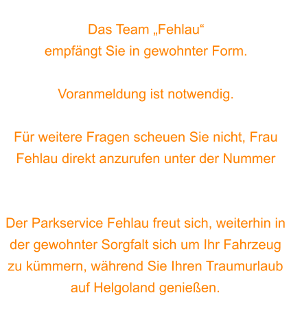 Das Team „Fehlau“  empfängt Sie in gewohnter Form.  Voranmeldung ist notwendig.   Für weitere Fragen scheuen Sie nicht, Frau Fehlau direkt anzurufen unter der Nummer 0170 7565537.  Der Parkservice Fehlau freut sich, weiterhin in der gewohnter Sorgfalt sich um Ihr Fahrzeug zu kümmern, während Sie Ihren Traumurlaub auf Helgoland genießen.