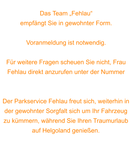 Das Team „Fehlau“  empfängt Sie in gewohnter Form.  Voranmeldung ist notwendig.   Für weitere Fragen scheuen Sie nicht, Frau Fehlau direkt anzurufen unter der Nummer 0170 7565537.  Der Parkservice Fehlau freut sich, weiterhin in der gewohnter Sorgfalt sich um Ihr Fahrzeug zu kümmern, während Sie Ihren Traumurlaub auf Helgoland genießen.