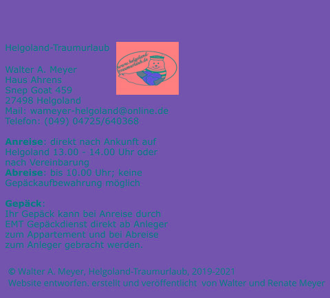 © Walter A. Meyer, Helgoland-Traumurlaub, 2019-2021       Website entworfen. erstellt und veröffentlicht  von Walter und Renate Meyer Helgoland-Traumurlaub  Walter A. Meyer Haus Ahrens Snep Goat 459 27498 Helgoland Mail: wameyer-helgoland@online.de Telefon: (049) 04725/640368  Anreise: direkt nach Ankunft auf Helgoland 13.00 - 14.00 Uhr oder nach Vereinbarung Abreise: bis 10.00 Uhr; keine Gepäckaufbewahrung möglich  Gepäck: Ihr Gepäck kann bei Anreise durch EMT Gepäckdienst direkt ab Anleger zum Appartement und bei Abreise zum Anleger gebracht werden.